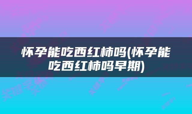 怀孕能吃西红柿吗(怀孕能吃西红柿吗早期)