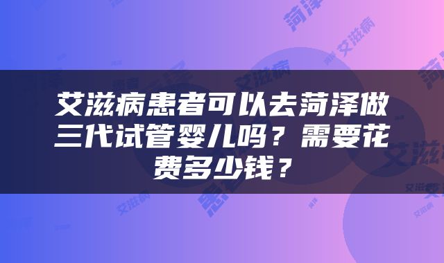 艾滋病患者可以去菏泽做三代试管婴儿吗?需要花费多少钱?