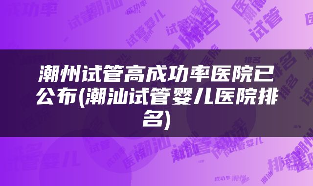 潮州试管高成功率医院已公布(潮汕试管婴儿医院排名)