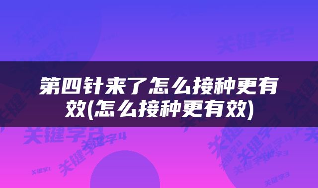 第四针来了怎么接种更有效(怎么接种更有效)