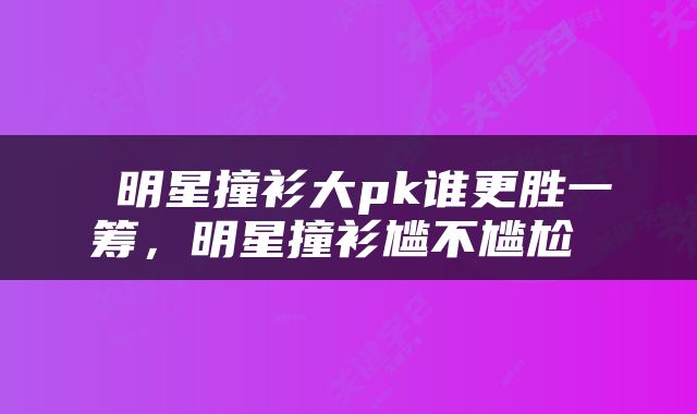  明星撞衫大pk谁更胜一筹，明星撞衫尴不尴尬 