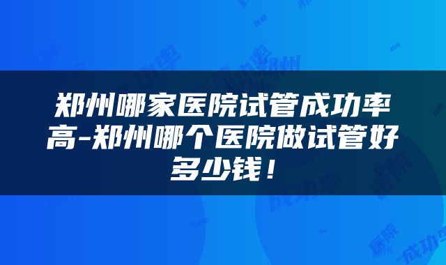 郑州哪家医院试管成功率高-郑州哪个医院做试管好多少钱!