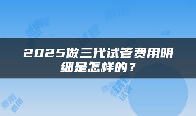 2025做三代试管费用明细是怎样的？