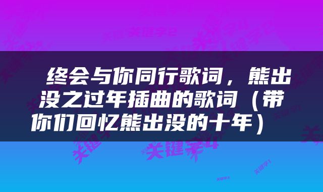  终会与你同行歌词，熊出没之过年插曲的歌词（带你们回忆熊出没的十年） 