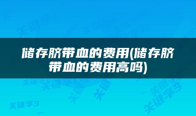储存脐带血的费用(储存脐带血的费用高吗)