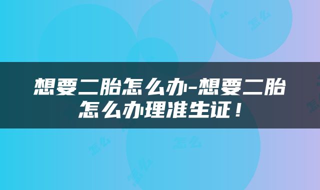 想要二胎怎么办-想要二胎怎么办理准生证！