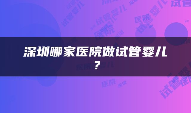 深圳哪家医院做试管婴儿?