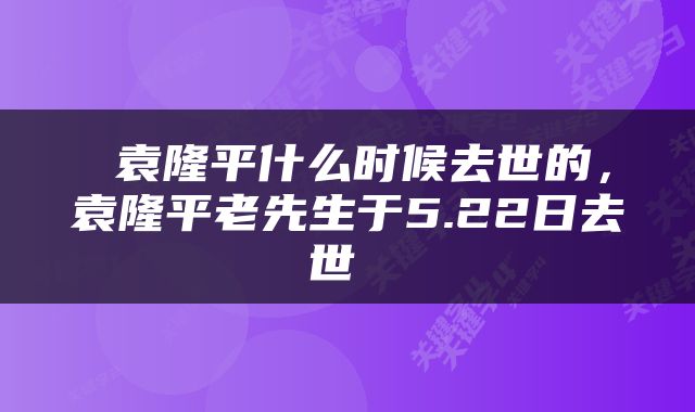  袁隆平什么时候去世的，袁隆平老先生于5.22日去世 