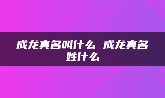 成龙真名叫什么 成龙真名姓什么