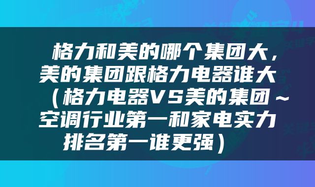  格力和美的哪个集团大，美的集团跟格力电器谁大（格力电器VS美的集团～空调行业第一和家电实力排名第一谁更强） 