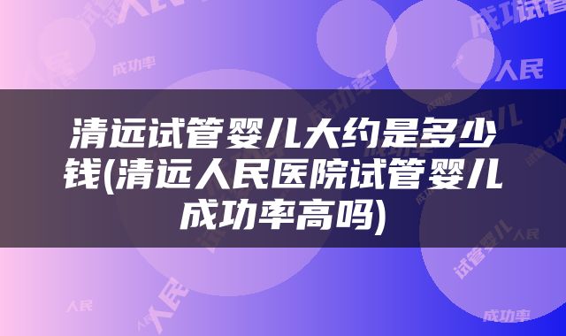 清远试管婴儿大约是多少钱(清远人民医院试管婴儿成功率高吗)