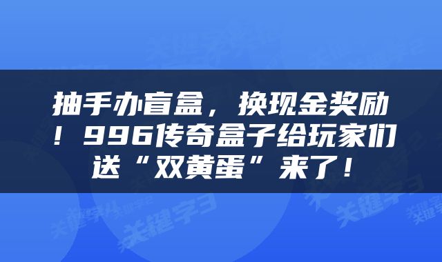 抽手办盲盒，换现金奖励！996传奇盒子给玩家们送“双黄蛋”来了！