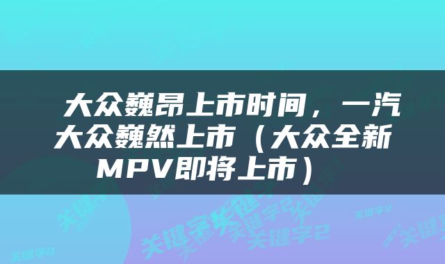  大众巍昂上市时间，一汽大众巍然上市（大众全新MPV即将上市） 