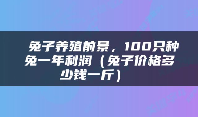  兔子养殖前景，100只种兔一年利润（兔子价格多少钱一斤） 