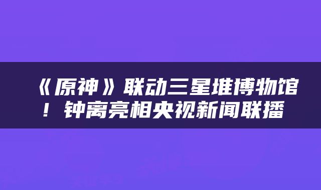 《原神》联动三星堆博物馆！钟离亮相央视新闻联播