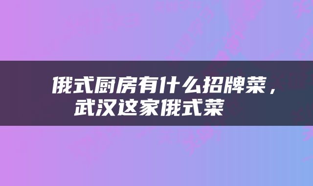  俄式厨房有什么招牌菜，武汉这家俄式菜 