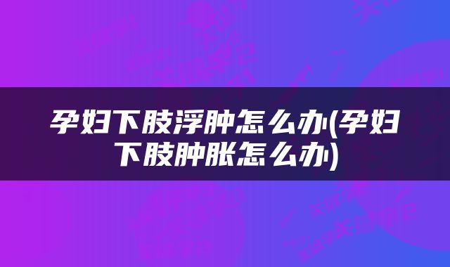 孕妇下肢浮肿怎么办(孕妇下肢肿胀怎么办)