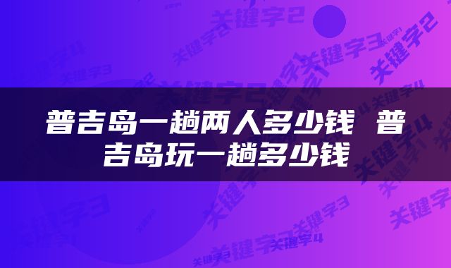 普吉岛一趟两人多少钱 普吉岛玩一趟多少钱