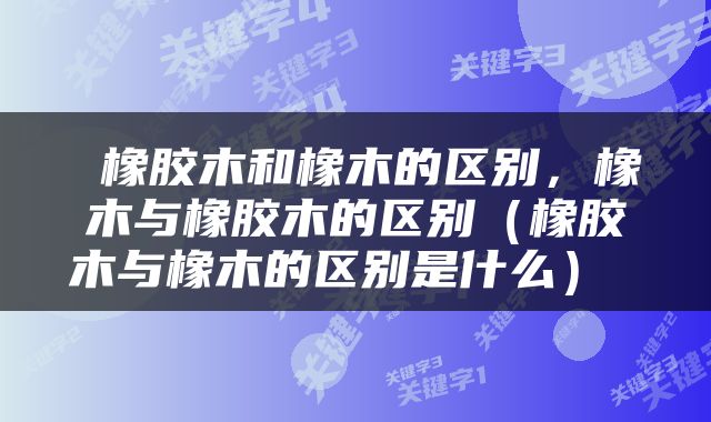  橡胶木和橡木的区别，橡木与橡胶木的区别（橡胶木与橡木的区别是什么） 