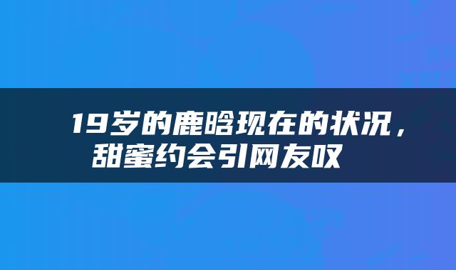  19岁的鹿晗现在的状况，甜蜜约会引网友叹 