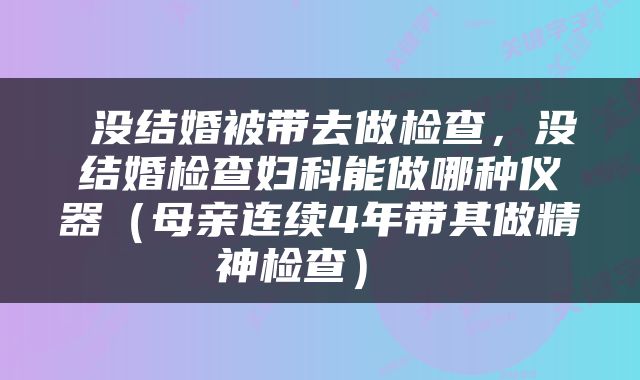  没结婚被带去做检查，没结婚检查妇科能做哪种仪器（母亲连续4年带其做精神检查） 