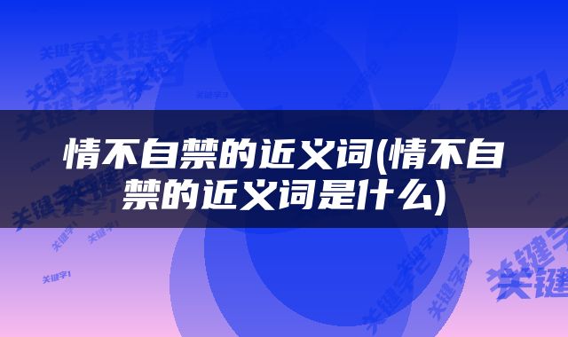 情不自禁的近义词(情不自禁的近义词是什么)