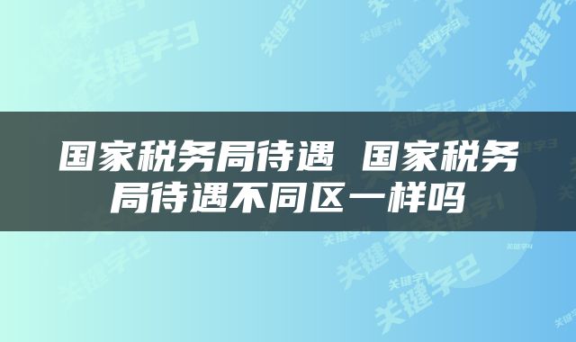 国家税务局待遇 国家税务局待遇不同区一样吗