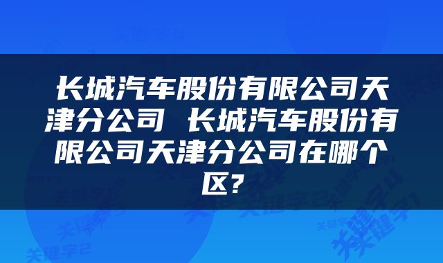 长城汽车股份有限公司天津分公司 长城汽车股份有限公司天津分公司在哪个区?