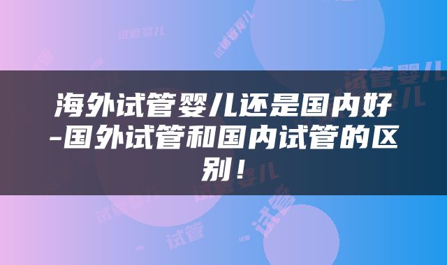 海外试管婴儿还是国内好-国外试管和国内试管的区别！