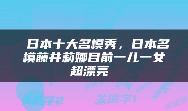  日本十大名模秀，日本名模藤井莉娜目前一儿一女超漂亮 