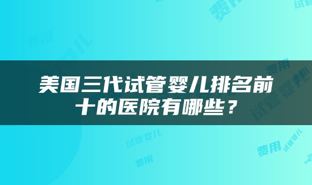 美国三代试管婴儿排名前十的医院有哪些？
