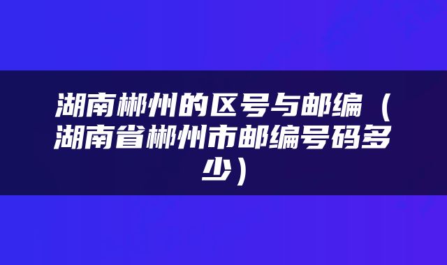 湖南郴州的区号与邮编（湖南省郴州市邮编号码多少）