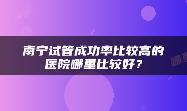 南宁试管成功率比较高的医院哪里比较好？