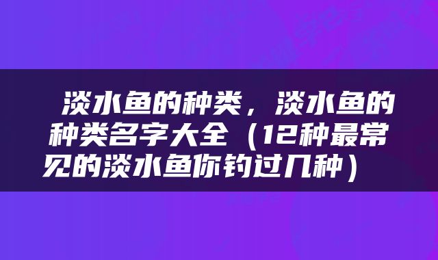  淡水鱼的种类，淡水鱼的种类名字大全（12种最常见的淡水鱼你钓过几种） 