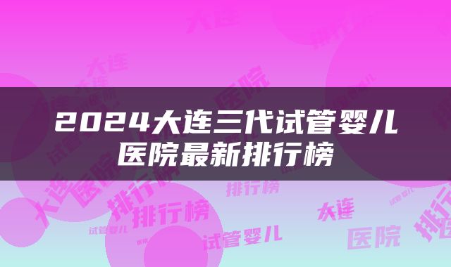 2024大连三代试管婴儿医院最新排行榜