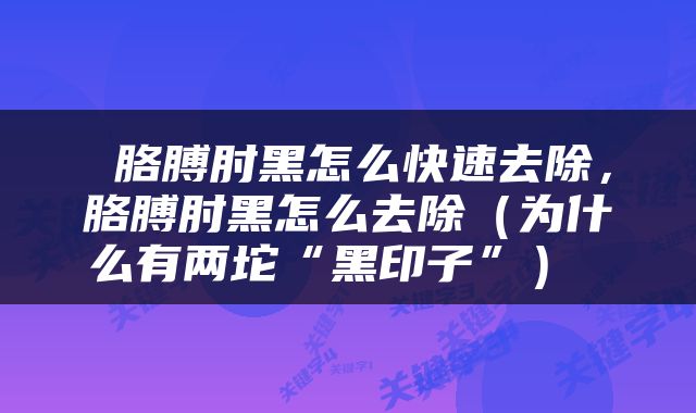  胳膊肘黑怎么快速去除，胳膊肘黑怎么去除（为什么有两坨“黑印子”） 