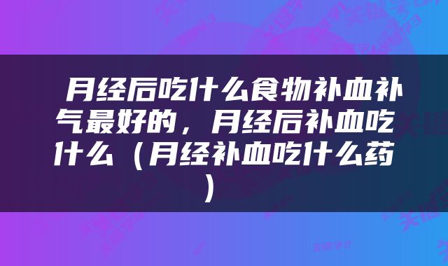  月经后吃什么食物补血补气最好的，月经后补血吃什么（月经补血吃什么药） 