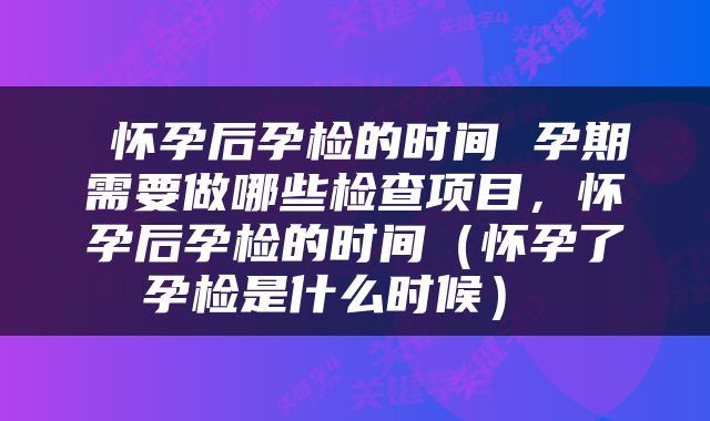  怀孕后孕检的时间 孕期需要做哪些检查项目，怀孕后孕检的时间（怀孕了孕检是什么时候） 
