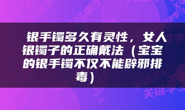  银手镯多久有灵性，女人银镯子的正确戴法（宝宝的银手镯不仅不能辟邪排毒） 