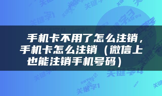  手机卡不用了怎么注销，手机卡怎么注销（微信上也能注销手机号码） 