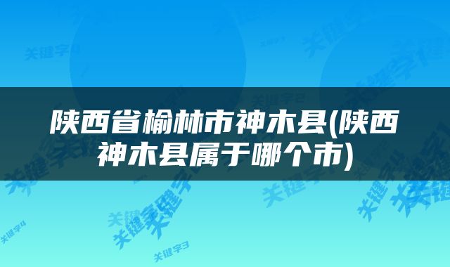 陕西省榆林市神木县(陕西神木县属于哪个市)