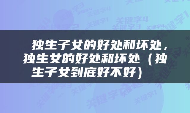  独生子女的好处和坏处，独生女的好处和坏处（独生子女到底好不好） 