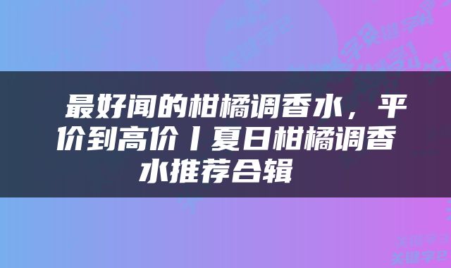  最好闻的柑橘调香水，平价到高价丨夏日柑橘调香水推荐合辑 