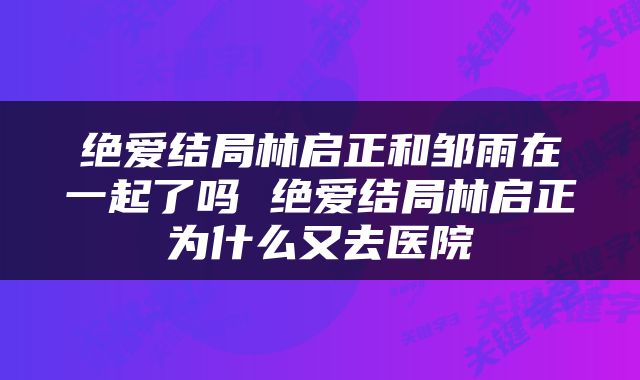 绝爱结局林启正和邹雨在一起了吗 绝爱结局林启正为什么又去医院