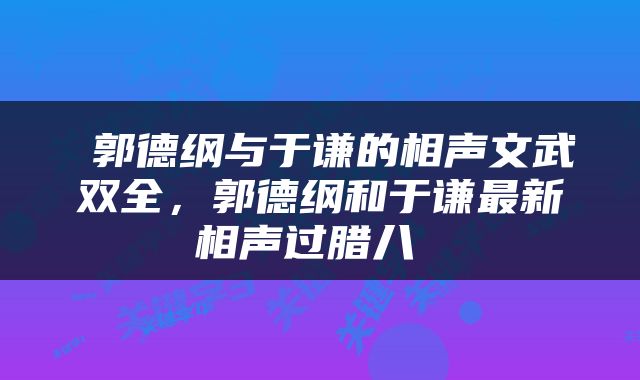 郭德纲与于谦的相声文武双全,郭德纲和于谦最新相声过腊八