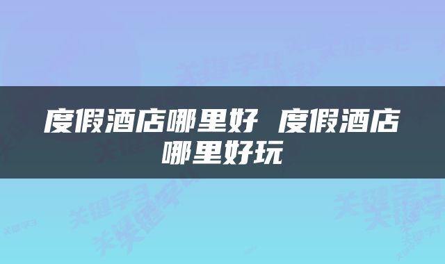 度假酒店哪里好 度假酒店哪里好玩