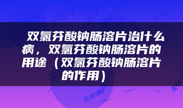  双氯芬酸钠肠溶片治什么病，双氯芬酸钠肠溶片的用途（双氯芬酸钠肠溶片的作用） 