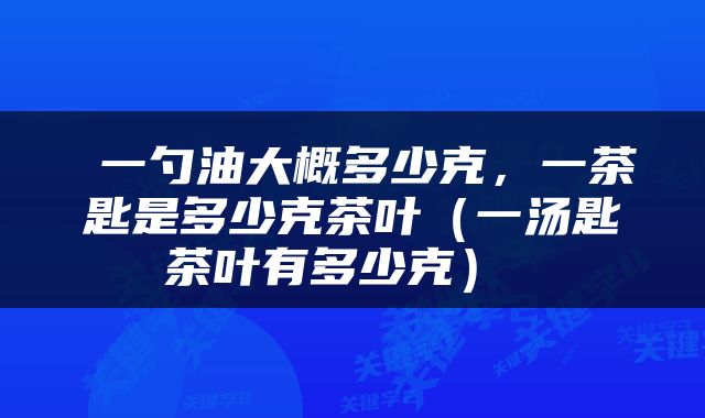  一勺油大概多少克，一茶匙是多少克茶叶（一汤匙茶叶有多少克） 