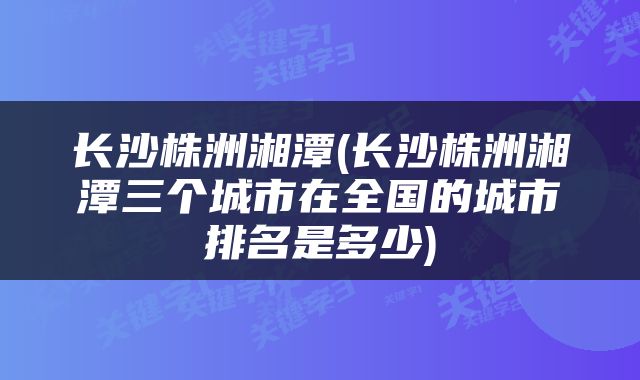 长沙株洲湘潭(长沙株洲湘潭三个城市在全国的城市排名是多少)