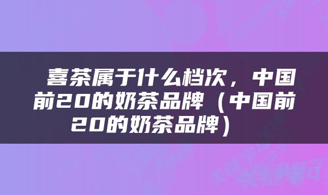  喜茶属于什么档次，中国前20的奶茶品牌（中国前20的奶茶品牌） 